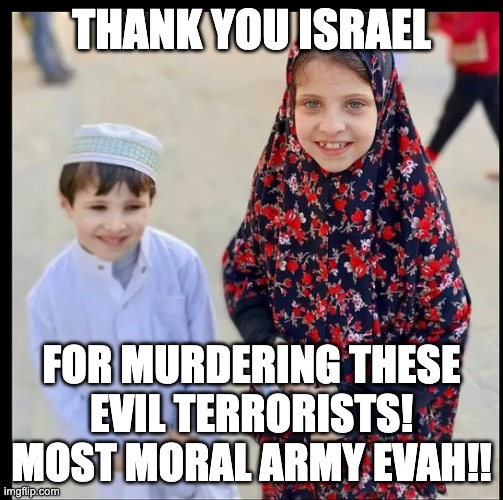 Palestinian children | THANK YOU ISRAEL; FOR MURDERING THESE
EVIL TERRORISTS!
MOST MORAL ARMY EVAH!! | image tagged in palestinian children | made w/ Imgflip meme maker
