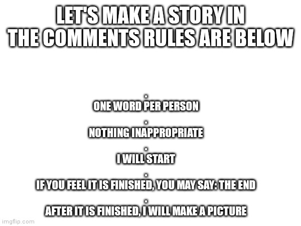 Make a story | LET'S MAKE A STORY IN THE COMMENTS RULES ARE BELOW; .
ONE WORD PER PERSON
.
NOTHING INAPPROPRIATE
.
I WILL START
.
IF YOU FEEL IT IS FINISHED, YOU MAY SAY: THE END
.
AFTER IT IS FINISHED, I WILL MAKE A PICTURE | image tagged in story,make a story,fun,custom | made w/ Imgflip meme maker