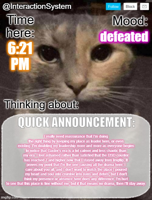 No, this is not a quick announcement, Epsical. | defeated; 6:21
PM; I really need reassurance that I'm doing the right thing by keeping my place as leader here, or even existing. I'm doubting my leadership more and more as everyone begins to notice that Gaster's era is a lot calmer and less chaotic than my era. I feel ashamed rather than satisfied that the DSD counter has reached 7 and higher now that I stayed away from Imgflip. It proves my point that I'm the one causing all the drama here. I care about you all, and I don't want to watch the place I poured my heart and soul into crumble into ruins and debris, but I don't think my presence or absence here does any difference. I'm hurt to see that this place is fine without me, but if that means no drama, then I'll stay away. | image tagged in interactionsystem's quick announcement template,sans of topic | made w/ Imgflip meme maker