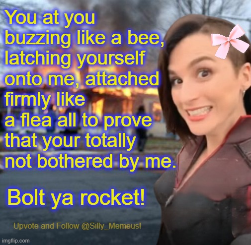 When that one pesky stalker keeps hanging around like a bad smell. | You at you buzzing like a bee, latching yourself onto me, attached firmly like a flea all to prove that your totally not bothered by me. Bolt ya rocket! | image tagged in disaster girl memeus edition template | made w/ Imgflip meme maker
