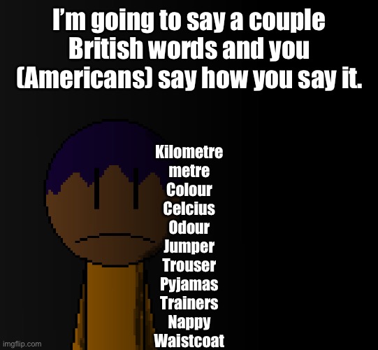 brother | I’m going to say a couple British words and you (Americans) say how you say it. Kilometre
metre
Colour
Celcius
Odour
Jumper
Trouser
Pyjamas
Trainers
Nappy
Waistcoat | image tagged in brother | made w/ Imgflip meme maker