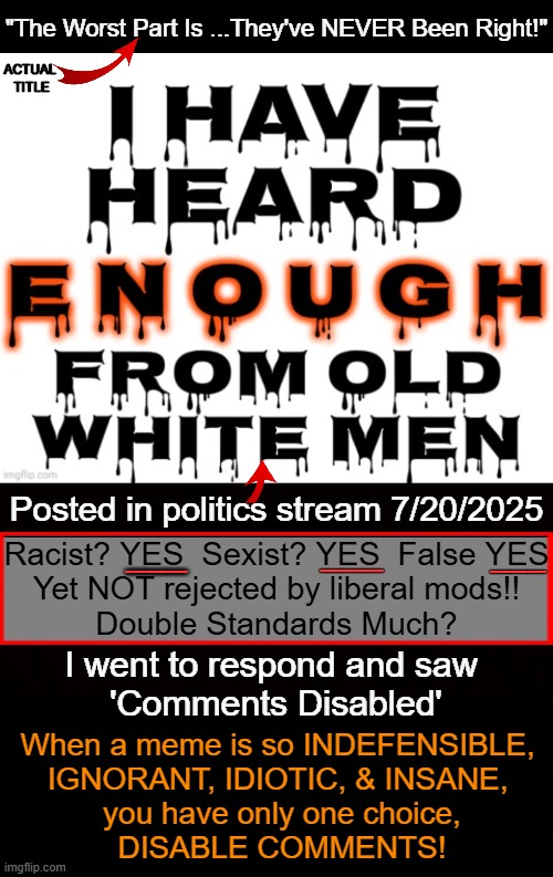 TOS? I guess white males are 'free to attack as a group' & racism, sexism & lying are tolerable as long as you are a leftist! | ACTUAL 
TITLE; "The Worst Part Is ...They've NEVER Been Right!"; Posted in politics stream 7/20/2025; ___; Racist? YES  Sexist? YES  False YES
Yet NOT rejected by liberal mods!!
Double Standards Much? ___; ___; I went to respond and saw
 'Comments Disabled'; When a meme is so INDEFENSIBLE, 

IGNORANT, IDIOTIC, & INSANE, 

you have only one choice,

DISABLE COMMENTS! | image tagged in double standards,racism,sexism,lies,haters gonna hate,all good men are to be appreciated and not maligned | made w/ Imgflip meme maker