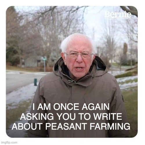 Bernie Sanders I am once again asking for financial support | I AM ONCE AGAIN ASKING YOU TO WRITE ABOUT PEASANT FARMING | image tagged in bernie sanders i am once again asking for financial support | made w/ Imgflip meme maker