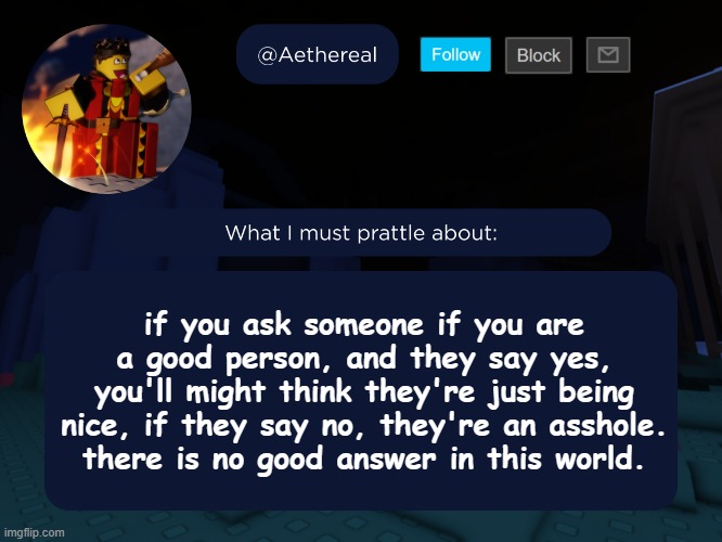 aethereal's forsaken template | if you ask someone if you are a good person, and they say yes, you'll might think they're just being nice, if they say no, they're an asshole.
there is no good answer in this world. | image tagged in aethereal's forsaken template | made w/ Imgflip meme maker