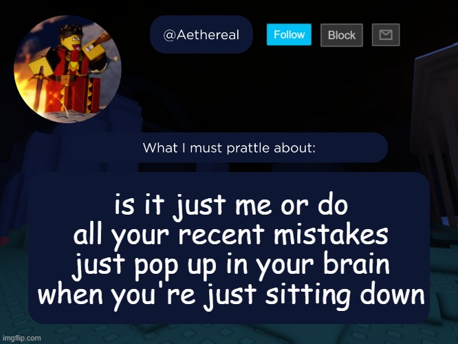aethereal's forsaken template | is it just me or do all your recent mistakes just pop up in your brain when you're just sitting down | image tagged in aethereal's forsaken template | made w/ Imgflip meme maker