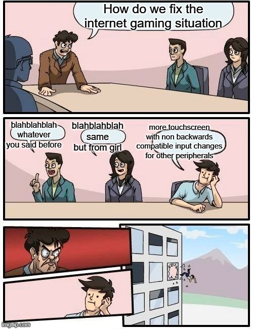 Boardroom Meeting Suggestion Meme | How do we fix the internet gaming situation; blahblahblah whatever you said before; blahblahblah same but from girl; more touchscreen with non backwards compatible input changes for other peripherals | image tagged in memes,boardroom meeting suggestion | made w/ Imgflip meme maker