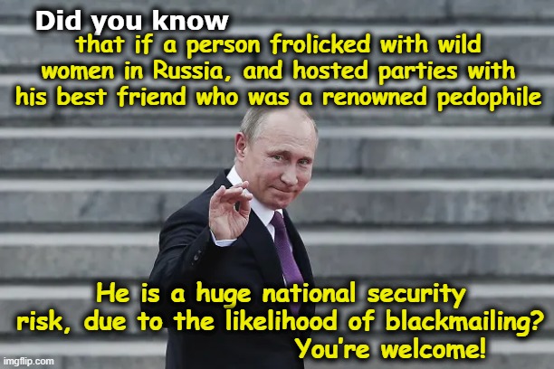 Putin's Advice on Blackmailing | Did you know; that if a person frolicked with wild women in Russia, and hosted parties with his best friend who was a renowned pedophile; He is a huge national security risk, due to the likelihood of blackmailing?                      You’re welcome! | image tagged in good guy putin,nevertrump meme,maga,pedophiles,donald trump approves,trump russia collusion | made w/ Imgflip meme maker