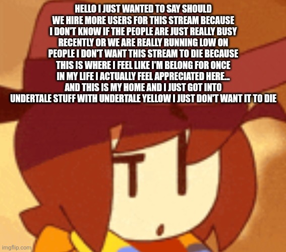 Don't let the flame die out! | HELLO I JUST WANTED TO SAY SHOULD WE HIRE MORE USERS FOR THIS STREAM BECAUSE I DON'T KNOW IF THE PEOPLE ARE JUST REALLY BUSY RECENTLY OR WE ARE REALLY RUNNING LOW ON PEOPLE I DON'T WANT THIS STREAM TO DIE BECAUSE THIS IS WHERE I FEEL LIKE I'M BELONG FOR ONCE IN MY LIFE I ACTUALLY FEEL APPRECIATED HERE... AND THIS IS MY HOME AND I JUST GOT INTO UNDERTALE STUFF WITH UNDERTALE YELLOW I JUST DON'T WANT IT TO DIE | image tagged in qhat | made w/ Imgflip meme maker
