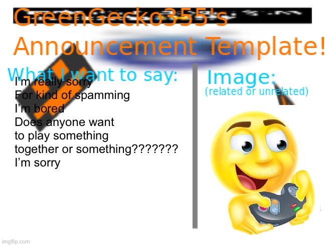 I’m bored once again (goofy ahh emoji) | I’m really sorry
For kind of spamming
I’m bored
Does anyone want to play something 
together or something???????
I’m sorry | image tagged in greengecko355 announcement temp,goofy ahh,goofy emoji,bored | made w/ Imgflip meme maker