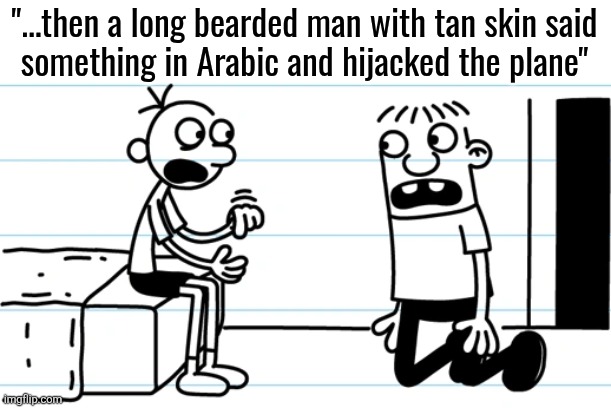 Greg explains to Rowley | "...then a long bearded man with tan skin said
something in Arabic and hijacked the plane" | image tagged in greg explains to rowley | made w/ Imgflip meme maker
