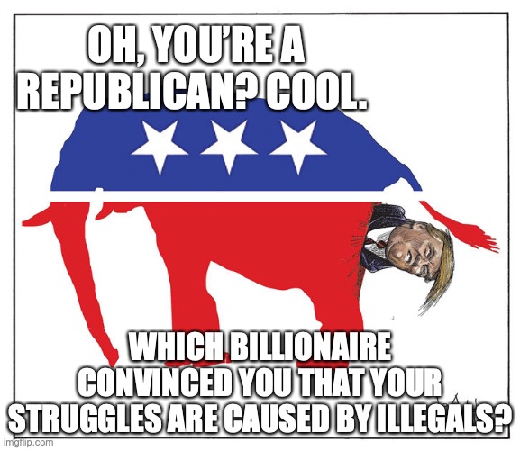 Republicans are full of shit | OH, YOU’RE A REPUBLICAN? COOL. WHICH BILLIONAIRE CONVINCED YOU THAT YOUR STRUGGLES ARE CAUSED BY ILLEGALS? | image tagged in gop republican elephant trump poo,republicans,gop,maga,right wing,donald trump | made w/ Imgflip meme maker