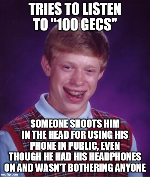 Bad Luck Brian | TRIES TO LISTEN TO "100 GECS"; SOMEONE SHOOTS HIM IN THE HEAD FOR USING HIS PHONE IN PUBLIC, EVEN THOUGH HE HAD HIS HEADPHONES ON AND WASN'T BOTHERING ANYONE | image tagged in memes,bad luck brian | made w/ Imgflip meme maker