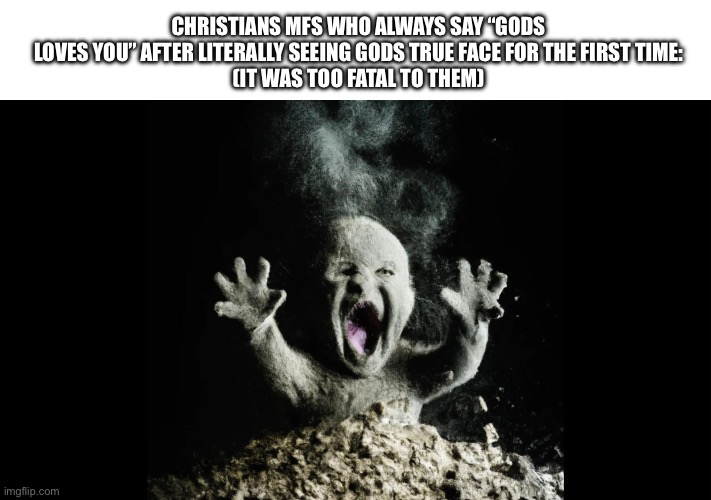 “I once saw the face of God” | CHRISTIANS MFS WHO ALWAYS SAY “GODS LOVES YOU” AFTER LITERALLY SEEING GODS TRUE FACE FOR THE FIRST TIME:
(IT WAS TOO FATAL TO THEM) | image tagged in ash baby baby vs volcano,god,christianity,offensive | made w/ Imgflip meme maker