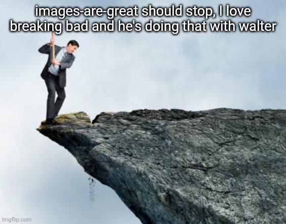 pmo | images-are-great should stop, I love breaking bad and he's doing that with walter | image tagged in man breaking cliff | made w/ Imgflip meme maker