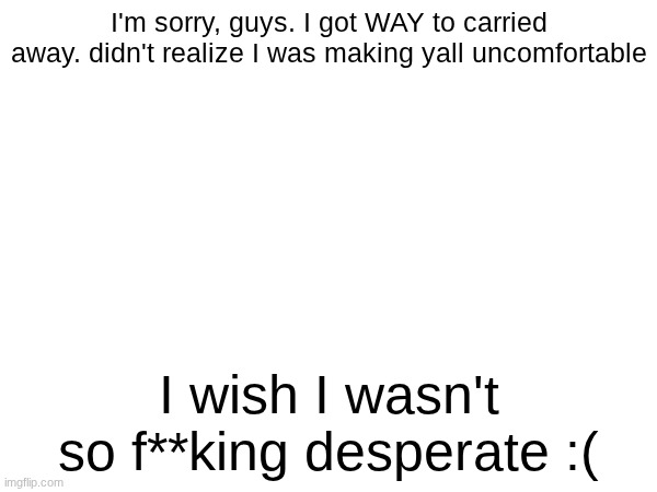 I'm sorry, guys. I got WAY to carried away. didn't realize I was making yall uncomfortable; I wish I wasn't so f**king desperate :( | made w/ Imgflip meme maker