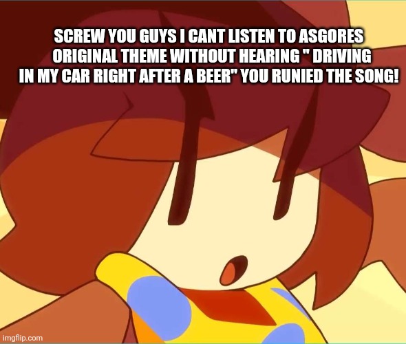 I can't unhear it ... | SCREW YOU GUYS I CANT LISTEN TO ASGORES   ORIGINAL THEME WITHOUT HEARING " DRIVING IN MY CAR RIGHT AFTER A BEER" YOU RUNIED THE SONG! | image tagged in angy | made w/ Imgflip meme maker