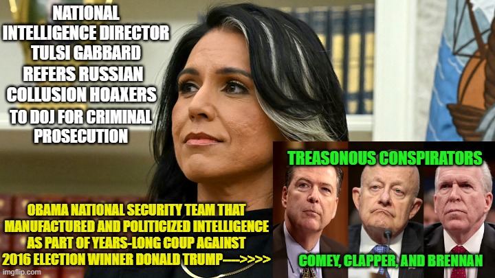 Do Not Pass Go, Go Directly to Jail | NATIONAL INTELLIGENCE DIRECTOR TULSI GABBARD; REFERS RUSSIAN COLLUSION HOAXERS; TO DOJ FOR CRIMINAL
PROSECUTION; TREASONOUS CONSPIRATORS; OBAMA NATIONAL SECURITY TEAM THAT MANUFACTURED AND POLITICIZED INTELLIGENCE AS PART OF YEARS-LONG COUP AGAINST 2016 ELECTION WINNER DONALD TRUMP---->>>>; COMEY, CLAPPER, AND BRENNAN | image tagged in tulsi gabbard,donald trump,trump russia collusion,obama | made w/ Imgflip meme maker