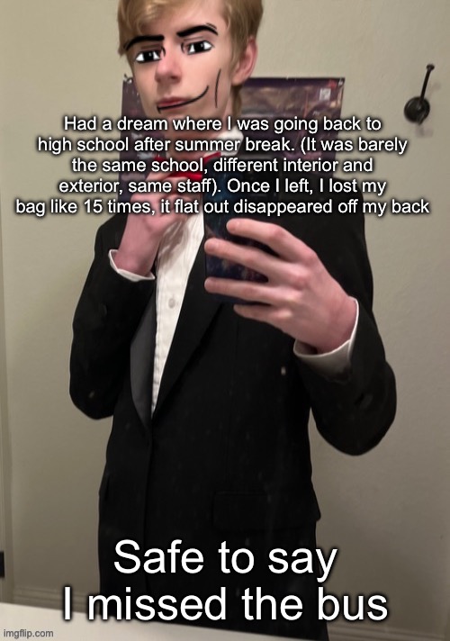 It was pretty realistic too, I was hanging out with some friends too and I realized my bag Despawned again | Had a dream where I was going back to high school after summer break. (It was barely the same school, different interior and exterior, same staff). Once I left, I lost my bag like 15 times, it flat out disappeared off my back; Safe to say I missed the bus | image tagged in virian man face 4 | made w/ Imgflip meme maker