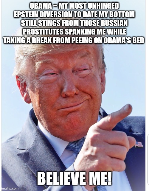 Come on Vlad! Time to release the pee pee tape! | OBAMA ~ MY MOST UNHINGED EPSTEIN DIVERSION TO DATE MY BOTTOM STILL STINGS FROM THOSE RUSSIAN PROSTITUTES SPANKING ME WHILE TAKING A BREAK FROM PEEING ON OBAMA'S BED; BELIEVE ME! | image tagged in donald trump,conspiracies,maga,russian hookers,spanking,obama | made w/ Imgflip meme maker