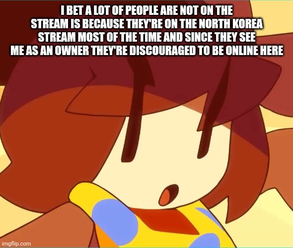 angy | I BET A LOT OF PEOPLE ARE NOT ON THE STREAM IS BECAUSE THEY'RE ON THE NORTH KOREA STREAM MOST OF THE TIME AND SINCE THEY SEE ME AS AN OWNER THEY'RE DISCOURAGED TO BE ONLINE HERE | image tagged in angy | made w/ Imgflip meme maker