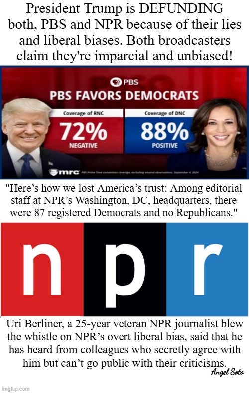 Trump is defunding pbs and npr | President Trump is DEFUNDING both, PBS and NPR because of their lies and liberal biases. Both broadcasters claim they're imparcial and unbiased! "Here’s how we lost America’s trust: Among editorial
staff at NPR’s Washington, DC, headquarters, there
were 87 registered Democrats and no Republicans."; Uri Berliner, a 25-year veteran NPR journalist blew
the whistle on NPR’s overt liberal bias, said that he
has heard from colleagues who secretly agree with
him but can’t go public with their criticisms. Angel Soto | image tagged in pbs and npr favor the democrats,president trump,republicans,democrats,pbs,npr | made w/ Imgflip meme maker