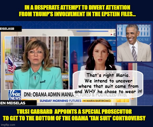 Tulsi isn't holding back!!! | IN A DESPERATE ATTEMPT TO DIVERT ATTENTION FROM TRUMP'S INVOLVEMENT IN THE EPSTEIN FILES... That's right Maria. We intend to uncover where that suit came from and WHY he chose to wear it! TULSI GABBARD  APPOINTS A SPECIAL PROSECUTOR  TO GET TO THE BOTTOM OF THE OBAMA 'TAN SUIT' CONTROVERSY | image tagged in impeach trump,donald trump memes,government corruption,jeffrey epstein,clown car republicans | made w/ Imgflip meme maker