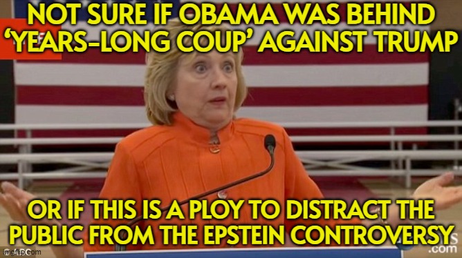 Not Sure If Obama Was Behind ‘Years-Long Coup’ Against Trump; Or If This Is A Ploy To Distract The Public | NOT SURE IF OBAMA WAS BEHIND
‘YEARS-LONG COUP’ AGAINST TRUMP; OR IF THIS IS A PLOY TO DISTRACT THE
PUBLIC FROM THE EPSTEIN CONTROVERSY | image tagged in hilary not sure if she wiped,hillary clinton,barack obama,jeffrey epstein,donald trump,trump russia collusion | made w/ Imgflip meme maker