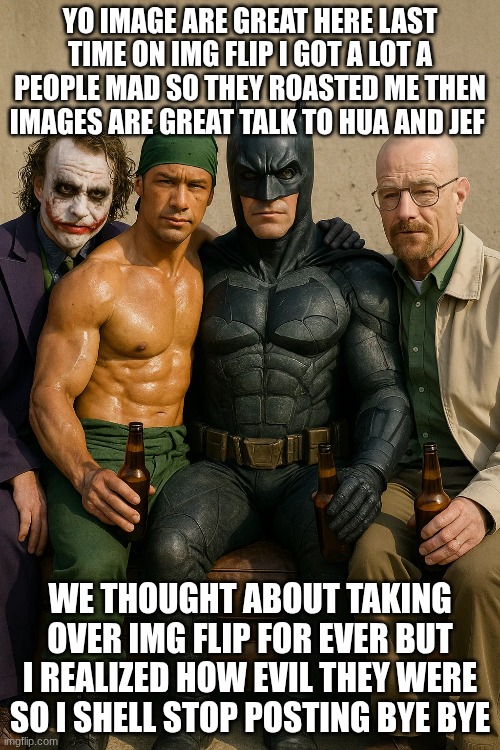I realized | YO IMAGE ARE GREAT HERE LAST TIME ON IMG FLIP I GOT A LOT A PEOPLE MAD SO THEY ROASTED ME THEN IMAGES ARE GREAT TALK TO HUA AND JEF; WE THOUGHT ABOUT TAKING OVER IMG FLIP FOR EVER BUT I REALIZED HOW EVIL THEY WERE SO I SHELL STOP POSTING BYE BYE | image tagged in memes | made w/ Imgflip meme maker