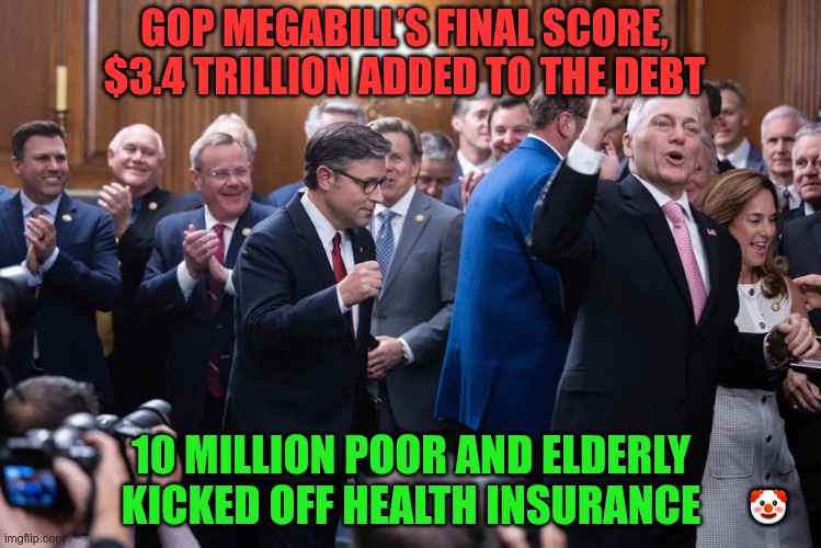 Screw the poor,... the rich need more | GOP MEGABILL’S FINAL SCORE, $3.4 TRILLION ADDED TO THE DEBT; 10 MILLION POOR AND ELDERLY KICKED OFF HEALTH INSURANCE; 🤡 | image tagged in trump,gop,maga,nazis,fascists,rich mans party | made w/ Imgflip meme maker
