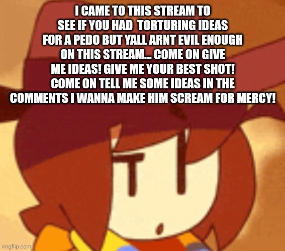 qhat | I CAME TO THIS STREAM TO SEE IF YOU HAD  TORTURING IDEAS FOR A PEDO BUT YALL ARNT EVIL ENOUGH ON THIS STREAM... COME ON GIVE ME IDEAS! GIVE ME YOUR BEST SHOT! COME ON TELL ME SOME IDEAS IN THE COMMENTS I WANNA MAKE HIM SCREAM FOR MERCY! | image tagged in qhat | made w/ Imgflip meme maker