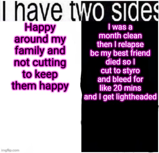 I can't post pics anymore bc my sos will see and then tell my mom | Happy around my family and not cutting to keep them happy; I was a month clean then I relapse bc my best friend died so I cut to styro and bleed for like 20 mins and I get lightheaded | image tagged in i have two sides | made w/ Imgflip meme maker