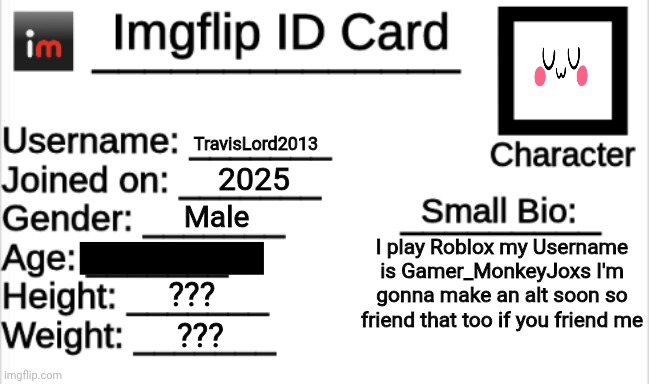 Imgflip ID Card | TravisLord2013; 2025; Male; I play Roblox my Username is Gamer_MonkeyJoxs I'm gonna make an alt soon so friend that too if you friend me; UwU; ??? ??? | image tagged in imgflip id card | made w/ Imgflip meme maker