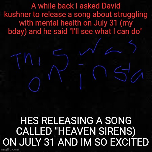 Black screen | A while back I asked David kushner to release a song about struggling with mental health on July 31 (my bday) and he said "I'll see what I can do"; HES RELEASING A SONG CALLED "HEAVEN SIRENS) ON JULY 31 AND IM SO EXCITED | image tagged in black screen | made w/ Imgflip meme maker