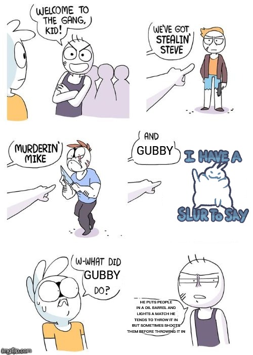 Welcome to the Gang no Crimes Johnson | GUBBY; GUBBY; HE PUTS PEOPLE IN A OIL BARREL AND LIGHTS A MATCH HE TENDS TO THROW IT IN BUT SOMETIMES SHOOTS THEM BEFORE THROWING IT IN | image tagged in welcome to the gang no crimes johnson | made w/ Imgflip meme maker