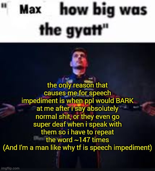 then I get literally blamed for it | the only reason that causes me for speech impediment is when ppl would BARK at me after i say absolutely normal shit, or they even go super deaf when i speak with them so i have to repeat the word ~147 times
(And I'm a man like why tf is speech impediment) | image tagged in max how big was the gyatt,freedom of speech,tag reading is good fr | made w/ Imgflip meme maker