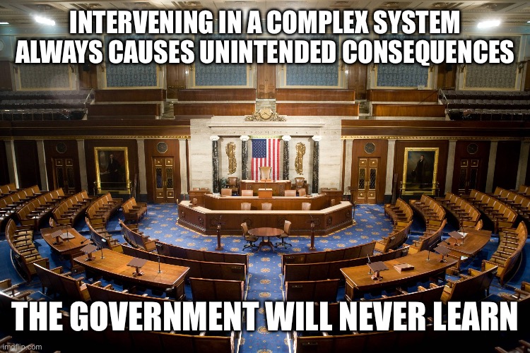 INTERVENING IN A COMPLEX SYSTEM ALWAYS CAUSES UNINTENDED CONSEQUENCES; THE GOVERNMENT WILL NEVER LEARN | made w/ Imgflip meme maker