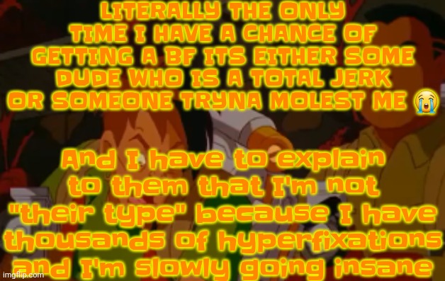 I'm not even joking dude there was this MF named Micheal G. and he literally had like an anime gooner type obsession Abt me tf | LITERALLY THE ONLY TIME I HAVE A CHANCE OF GETTING A BF ITS EITHER SOME DUDE WHO IS A TOTAL JERK OR SOMEONE TRYNA MOLEST ME 😭; And I have to explain to them that I'm not "their type" because I have thousands of hyperfixations and I'm slowly going insane | image tagged in mortified | made w/ Imgflip meme maker