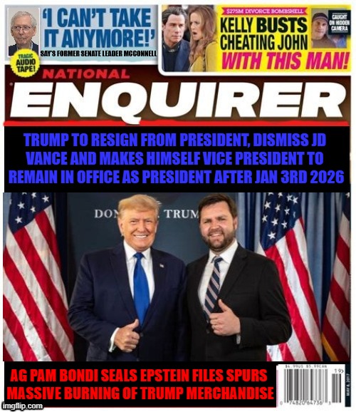 National Enquirer Trump to boot JD Vance | TRUMP TO RESIGN FROM PRESIDENT, DISMISS JD 
VANCE AND MAKES HIMSELF VICE PRESIDENT TO 
REMAIN IN OFFICE AS PRESIDENT AFTER JAN 3RD 2026; AG PAM BONDI SEALS EPSTEIN FILES SPURS 
MASSIVE BURNING OF TRUMP MERCHANDISE | image tagged in national enquirer trump to boot jd vance,resign and stay king,trump crime family,jd vance to leave,epstein files sealed | made w/ Imgflip meme maker