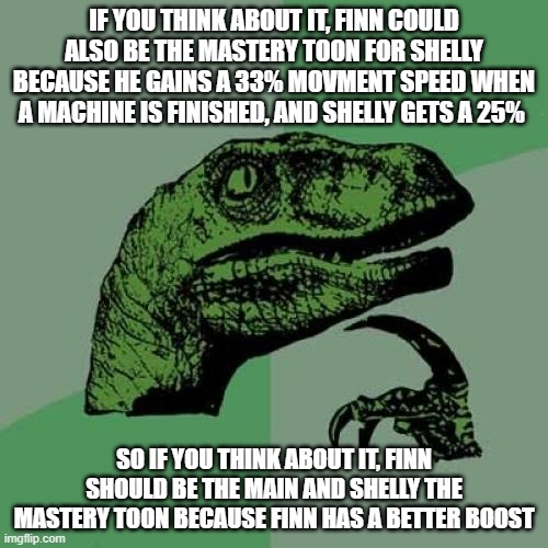 Just think about it... | IF YOU THINK ABOUT IT, FINN COULD ALSO BE THE MASTERY TOON FOR SHELLY BECAUSE HE GAINS A 33% MOVMENT SPEED WHEN A MACHINE IS FINISHED, AND SHELLY GETS A 25%; SO IF YOU THINK ABOUT IT, FINN SHOULD BE THE MAIN AND SHELLY THE MASTERY TOON BECAUSE FINN HAS A BETTER BOOST | image tagged in memes,philosoraptor | made w/ Imgflip meme maker