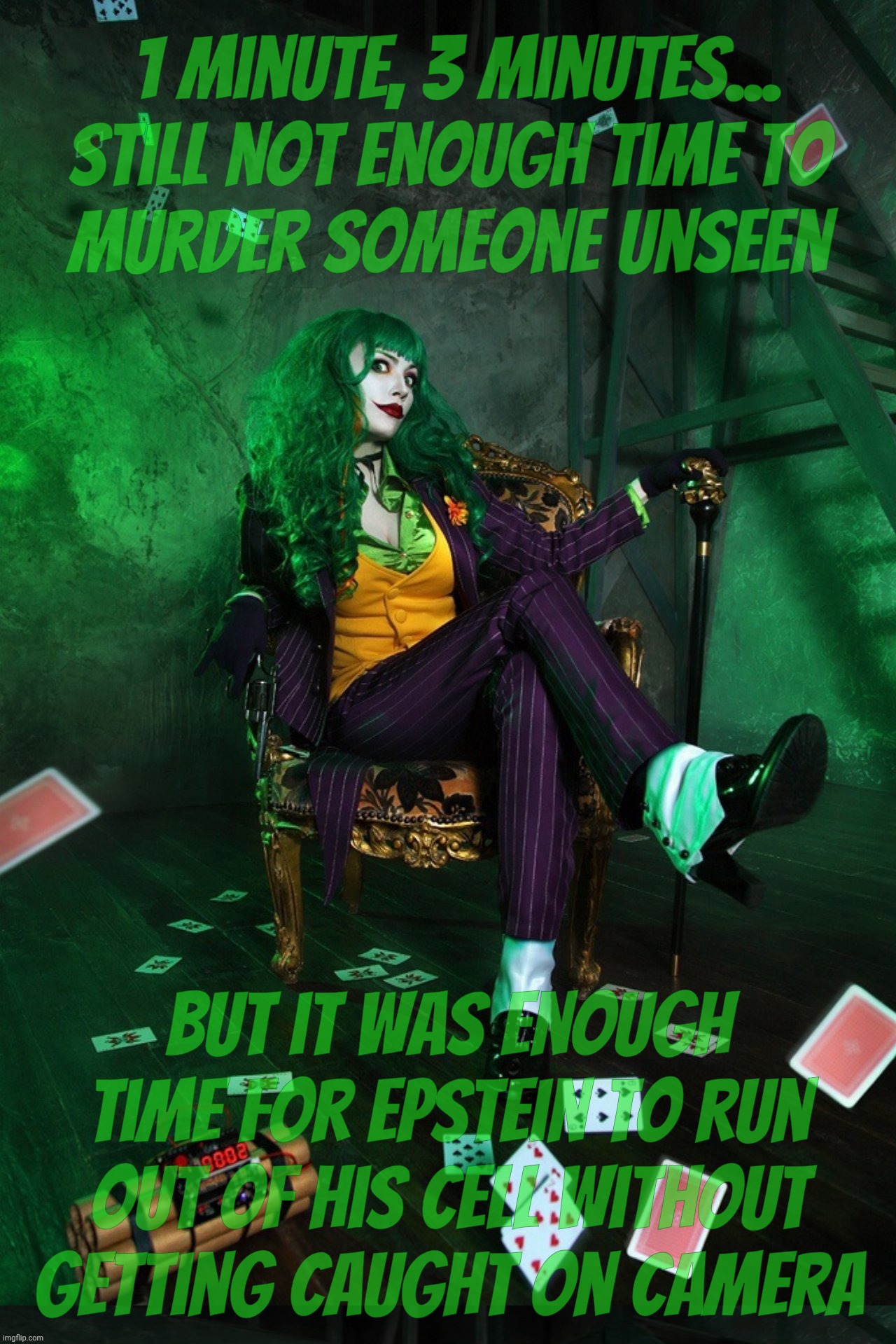 3 minutes of no video recording... Time enough to get Jeffrey Epstein out of there. Alive. | 1 minute, 3 minutes...
still not enough time to
murder someone unseen; But it was enough time for Epstein to run out of his cell without getting caught on camera | image tagged in joker cosplay,jeffrey epstein,escape from prison,he's not dead,saved by the bellends,that's what friends are for | made w/ Imgflip meme maker