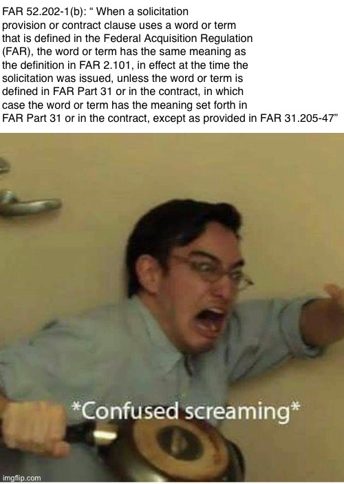 confused screaming | FAR 52.202-1(b): “ When a solicitation provision or contract clause uses a word or term that is defined in the Federal Acquisition Regulation (FAR), the word or term has the same meaning as the definition in FAR 2.101, in effect at the time the solicitation was issued, unless the word or term is defined in FAR Part 31 or in the contract, in which case the word or term has the meaning set forth in FAR Part 31 or in the contract, except as provided in FAR 31.205-47” | image tagged in confused screaming | made w/ Imgflip meme maker