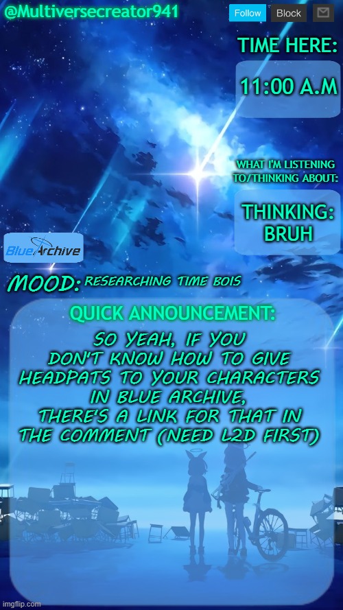 Idk how to explain it, so yeah here's a video https://youtube.com/shorts/JeVGh5Cr3qg?si=4PQ05Xm5J73NcQeI | 11:00 A.M; THINKING: BRUH; RESEARCHING TIME BOIS; SO YEAH, IF YOU DON'T KNOW HOW TO GIVE HEADPATS TO YOUR CHARACTERS IN BLUE ARCHIVE, THERE'S A LINK FOR THAT IN THE COMMENT (NEED L2D FIRST) | image tagged in multiversecreator941's quick announcement temp blue archive | made w/ Imgflip meme maker
