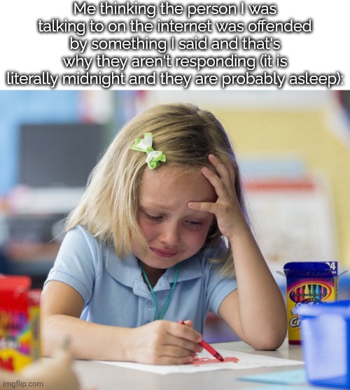 Always fun to deal with. | Me thinking the person I was talking to on the internet was offended by something I said and that's why they aren't responding (it is literally midnight and they are probably asleep): | image tagged in girl crying while drawing | made w/ Imgflip meme maker