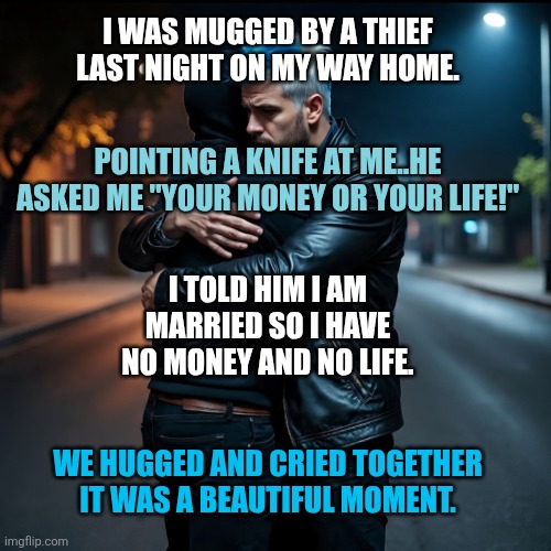 Marriage | I WAS MUGGED BY A THIEF LAST NIGHT ON MY WAY HOME. POINTING A KNIFE AT ME..HE ASKED ME "YOUR MONEY OR YOUR LIFE!"; I TOLD HIM I AM MARRIED SO I HAVE NO MONEY AND NO LIFE. WE HUGGED AND CRIED TOGETHER IT WAS A BEAUTIFUL MOMENT. | image tagged in marriage | made w/ Imgflip meme maker