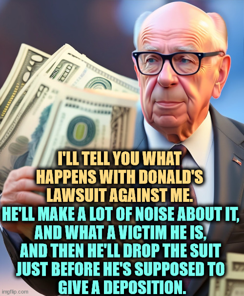 I'LL TELL YOU WHAT HAPPENS WITH DONALD'S LAWSUIT AGAINST ME. HE'LL MAKE A LOT OF NOISE ABOUT IT, 
AND WHAT A VICTIM HE IS, 
AND THEN HE'LL DROP THE SUIT 
JUST BEFORE HE'S SUPPOSED TO 
GIVE A DEPOSITION. | image tagged in rupert murdoch,trump,lawsuit,fake,jeffrey epstein | made w/ Imgflip meme maker