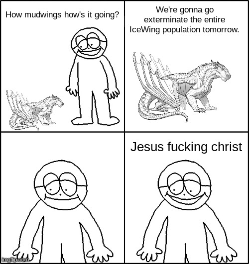 hey little man hows it goin | How mudwings how's it going? We're gonna go exterminate the entire IceWing population tomorrow. Jesus fucking christ | image tagged in hey little man hows it goin | made w/ Imgflip meme maker