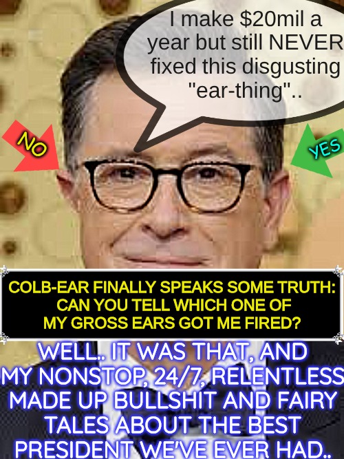 haha.. another nutsuck gets fired.. maganificent.. | I make $20mil a
year but still NEVER
fixed this disgusting
"ear-thing".. YES; NO; COLB-EAR FINALLY SPEAKS SOME TRUTH:

 CAN YOU TELL WHICH ONE OF MY GROSS EARS GOT ME FIRED? WELL.. IT WAS THAT, AND
MY NONSTOP, 24/7, RELENTLESS
MADE UP BULLSHIT AND FAIRY
TALES ABOUT THE BEST
PRESIDENT WE'VE EVER HAD.. | image tagged in douchebag,retarded liberal protesters,dumb ass | made w/ Imgflip meme maker