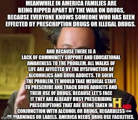 Ancient Aliens | MEANWHILE IN AMERICA FAMILIES ARE BEING RIPPED APART BY THE WAR ON DRUGS, BECAUSE EVERYONE KNOWS SOMEONE WHO HAS BEEN EFFECTED BY PRESCRIPTION DRUGS OR ILLEGAL DRUGS. AND BECAUSE THERE IS A LACK OF COMMUNITY SUPPORT AND EDUCATIONAL AWARENESS TO THE PROBLEM, ALL WALKS OF LIFE ARE AFFECTED BY THE DYSFUNCTION OF ALCOHOLICS AND DRUG ADDICTS. TO SOLVE THE PROBLEM, IT WOULD TAKE MEDICAL STAFF TO PRESCRIBE AND TRACK DRUG ADDICTS AND THEIR USE OF DRUGS. BECAUSE LET'S FACE IT THEY ARE ALREADY BUSY PRESCRIBING PRESCRIPTIONS THAT ARE BEING TAKEN IN CONJUNCTION WITH ALCOHOL OR DRUGS, REGARDLESS OF WARNINGS OR LABELS. AMERICA NEEDS DRUG USE FACILITIES. | image tagged in memes,ancient aliens | made w/ Imgflip meme maker