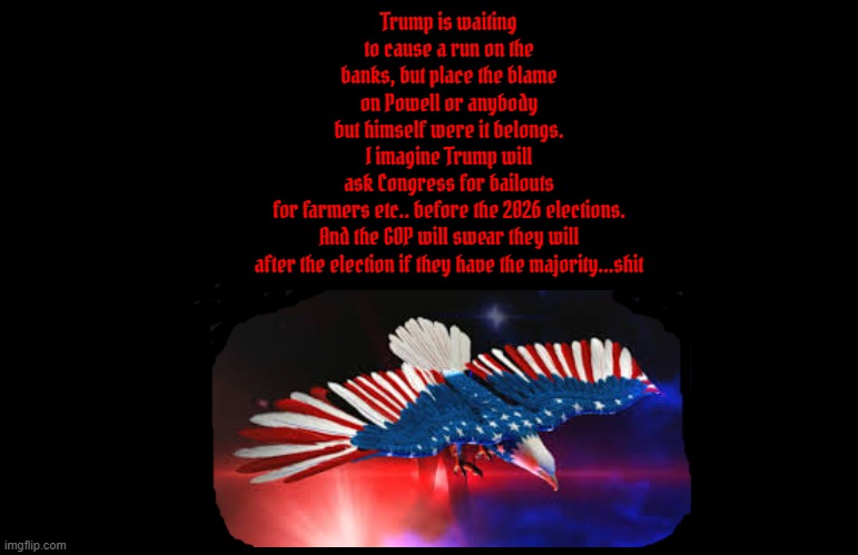 Tyrant Trump destroyer of Democracy | Trump is waiting to cause a run on the banks, but place the blame on Powell or anybody but himself were it belongs. I imagine Trump will ask Congress for bailouts for farmers etc.. before the 2026 elections.
 And the GOP will swear they will 
after the election if they have the majority...shit | image tagged in tyrant trump destroyer of democracy,3rd antichrist,mabus,colbert report,epstein scandal,maga mayhem | made w/ Imgflip meme maker