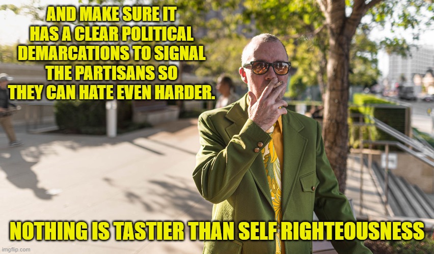 AND MAKE SURE IT HAS A CLEAR POLITICAL DEMARCATIONS TO SIGNAL THE PARTISANS SO THEY CAN HATE EVEN HARDER. NOTHING IS TASTIER THAN SELF RIGHT | made w/ Imgflip meme maker
